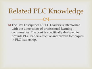 Related PLC Knowledge 
 
 The Five Disciplines of PLC Leaders is intertwined 
with the dimensions of professional learning 
communities. The book is specifically designed to 
provide PLC leaders effective and proven techniques 
in PLC leadership. 
