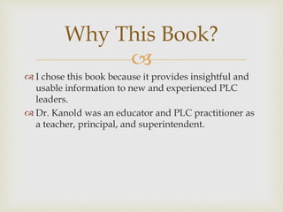 Why This Book? 
 
 I chose this book because it provides insightful and 
usable information to new and experienced PLC 
leaders. 
 Dr. Kanold was an educator and PLC practitioner as 
a teacher, principal, and superintendent. 
 