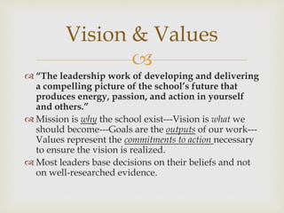 Vision & Values 
 
 “The leadership work of developing and delivering 
a compelling picture of the school’s future that 
produces energy, passion, and action in yourself 
and others.” 
 Mission is why the school exist---Vision is what we 
should become---Goals are the outputs of our work--- 
Values represent the commitments to action necessary 
to ensure the vision is realized. 
 Most leaders base decisions on their beliefs and not 
on well-researched evidence. 
 