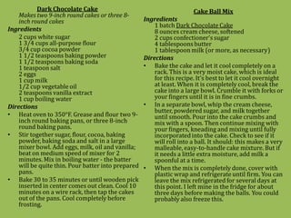 Dark Chocolate Cake                                         Cake Ball Mix
    Makes two 9-inch round cakes or three 8-
    inch round cakes                                Ingredients
                                                        1 batch Dark Chocolate Cake
Ingredients                                             8 ounces cream cheese, softened
    2 cups white sugar                                  2 cups confectioner's sugar
    1 3/4 cups all-purpose flour                        4 tablespoons butter
    3/4 cup cocoa powder                                1 tablespoon milk (or more, as necessary)
    1 1/2 teaspoons baking powder                   Directions
    1 1/2 teaspoons baking soda
    1 teaspoon salt                                 • Bake the cake and let it cool completely on a
    2 eggs                                              rack. This is a very moist cake, which is ideal
    1 cup milk                                          for this recipe. It's best to let it cool overnight
    1/2 cup vegetable oil                               at least. When it is completely cool, break the
    2 teaspoons vanilla extract                         cake into a large bowl. Crumble it with forks or
    1 cup boiling water                                 your fingers until it is in fine crumbs.
Directions                                          • In a separate bowl, whip the cream cheese,
                                                        butter, powdered sugar, and milk together
• Heat oven to 350°F. Grease and flour two 9-           until smooth. Pour into the cake crumbs and
    inch round baking pans, or three 8-inch             mix with a spoon. Then continue mixing with
    round baking pans.                                  your fingers, kneading and mixing until fully
• Stir together sugar, flour, cocoa, baking             incorporated into the cake. Check to see if it
    powder, baking soda and salt in a large             will roll into a ball. It should: this makes a very
    mixer bowl. Add eggs, milk, oil and vanilla;        malleable, easy-to-handle cake mixture. But if
    beat on medium speed of mixer for 2                 it needs a little extra moisture, add milk a
    minutes. Mix in boiling water - the batter          spoonful at a time.
    will be quite thin. Pour batter into prepared   • When the mix is completely done, cover with
    pans.                                               plastic wrap and refrigerate until firm. You can
• Bake 30 to 35 minutes or until wooden pick            leave the mix refrigerated for several days at
    inserted in center comes out clean. Cool 10         this point. I left mine in the fridge for about
    minutes on a wire rack, then tap the cakes          three days before making the balls. You could
    out of the pans. Cool completely before             probably also freeze this.
    frosting.
 