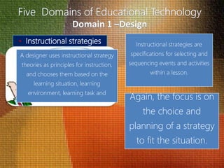• Instructional strategies Instructional strategies are
specifications for selecting and
sequencing events and activities
within a lesson.
A designer uses instructional strategy
theories as principles for instruction,
and chooses them based on the
learning situation, learning
environment, learning task and
Again, the focus is on
the choice and
planning of a strategy
to fit the situation.
 