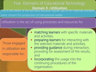 This is the oldest of the domains because regular use of AV materials predates
even concern for production of instructional media.
Utilization is the act of using processes and resources for
Those engaged
in utilization are
responsible for:
 matching learners with specific materials
and activities,
 preparing learners for interacting with
the selected materials and activities,
 providing guidance during interaction,
providing for assessment of the results,
and
 incorporating this usage into the
continuing procedures of the
organization.
 
