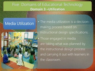 • The media utilization is a decision-
making process based on
instructional design specifications.
• Those engaged in media
are taking what was planned by
the instructional design process
and carrying it out with learners in
the classroom.
Media Utilization
 