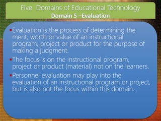 Evaluation is the process of determining the
merit, worth or value of an instructional
program, project or product for the purpose of
making a judgment.
The focus is on the instructional program,
project or product (material) not on the learners.
Personnel evaluation may play into the
evaluation of an instructional program or project,
but is also not the focus within this domain.
 