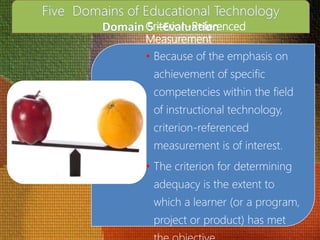 Criterion-Referenced
Measurement
• Because of the emphasis on
achievement of specific
competencies within the field
of instructional technology,
criterion-referenced
measurement is of interest.
• The criterion for determining
adequacy is the extent to
which a learner (or a program,
project or product) has met
 