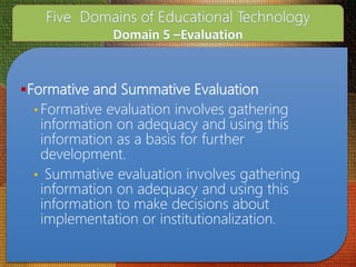 Formative and Summative Evaluation
• Formative evaluation involves gathering
information on adequacy and using this
information as a basis for further
development.
• Summative evaluation involves gathering
information on adequacy and using this
information to make decisions about
implementation or institutionalization.
 