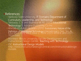 References:
• Valdosta State University. IT Domains Department of
Curriculum, Leadership, and Technology
• Tabbada, E. V. and Buendia M. M. (2015) Educational
Technology 1. Adriana Publishing Co Inc.
• Ahmad Abdullahi Ibrahim (2015) Evolutionary Nature of the
Definition of Educational TechnologyInternational J. Soc. Sci. &
Education 2015 Vol.5 Issue 2, ISSN: 2223-4934 E and 2227-
393X Print
• Northern Illinois University, Faculty Development and
Instructional Design Center, Teaching with Technology.
• IDC Instructional Design Models
http://www.instructionaldesigncentral.com/instructionaldesign
models
 