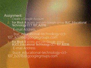 Assignment:
1. Create a Google Account
2. For Block A access and join Google group BUC_Educational
Technology CCT 107_A2016
E-mail Address:
buc_educational-technology-cct-
107_a2016@googlegroups.com
3. For Block B access and join Google group
BUCE_Educational Technology CCT 107_B2016
E-mail Address:
buce_educational-technology-cct-
107_b2016@googlegroups.com
 