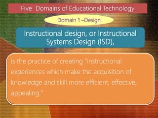 is the practice of creating "instructional
experiences which make the acquisition of
knowledge and skill more efficient, effective,
appealing."
Domain 1 –Design
Instructional design, or Instructional
Systems Design (ISD),
 