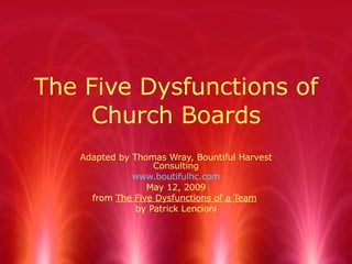 The Five Dysfunctions of Church Boards Adapted by Thomas Wray, Bountiful Harvest Consulting www.boutifulhc.com May 12, 2009 from  The Five Dysfunctions of a Team   by Patrick Lencioni 