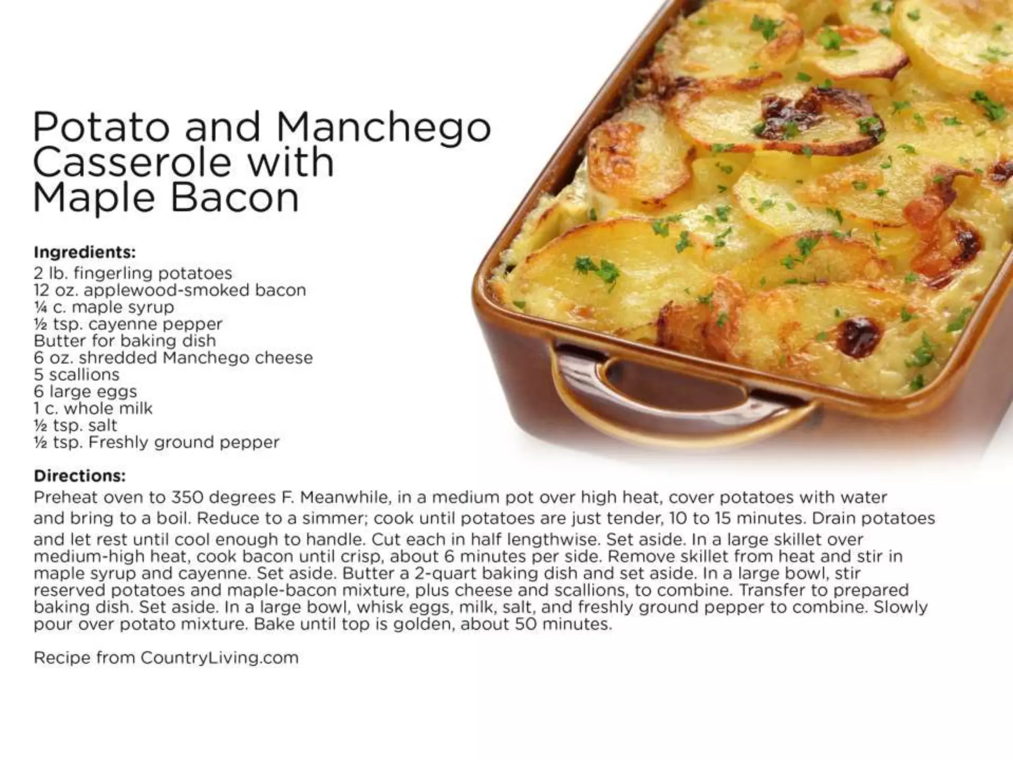 Potato and Manchego Casserole with
Maple Bacon
Ingredients:
• 2 lb. fingerling potatoes
• 12 oz. applewood-smoked bacon
• ¼ c. maple syrup
• ½ tsp. cayenne pepper
• Butter for baking dish
• 6 oz. shredded Manchego cheese
• 5 scallions
• 6 large eggs
• 1 c. whole milk
• ½ tsp. salt
• ½ tsp. Freshly ground pepper
Directions:
• Preheat oven to 350 degrees F. Meanwhile, in a medium pot over high heat, cover potatoes with water and bring to a boil. Reduce to a simmer; cook
until potatoes are just tender, 10 to 15 minutes. Drain potatoes and let rest until cool enough to handle. Cut each in half lengthwise. Set aside.
• In a large skillet over medium-high heat, cook bacon until crisp, about 6 minutes per side. Remove skillet from heat and stir in maple syrup and
cayenne. Set aside.
• Butter a 2-quart baking dish and set aside. In a large bowl, stir reserved potatoes and maple-bacon mixture, plus cheese and scallions, to combine.
Transfer to prepared baking dish. Set aside.
• In a large bowl, whisk eggs, milk, salt, and freshly ground pepper to combine. Slowly pour over potato mixture. Bake until top is golden, about 50
minutes.
• Recipe from CountryLiving.com
 