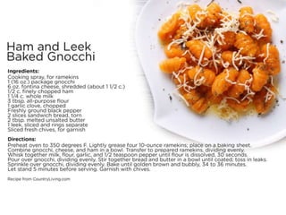 Ham and Leek Baked Gnocchi
Ingredients:
• Cooking spray, for ramekins
• 1 (16 oz.) package gnocchi
• 6 oz. fontina cheese, shredded (about 1 1/2 c.)
• 1/2 c. finely chopped ham
• 1 1/4 c. whole milk
• 3 tbsp. all-purpose flour
• 1 garlic clove, chopped
• Freshly ground black pepper
– 2 slices sandwich bread, torn
• 2 tbsp. melted unsalted butter
• 1 leek, sliced and rings separate
• Sliced fresh chives, for garnish
•
Directions:
• Preheat oven to 350 degrees F. Lightly grease four 10-ounce ramekins; place on a baking sheet.
• Combine gnocchi, cheese, and ham in a bowl. Transfer to prepared ramekins, dividing evenly. Whisk together milk,
flour, garlic, and 1/2 teaspoon pepper until flour is dissolved, 30 seconds. Pour over gnocchi, dividing evenly.
• Stir together bread and butter in a bowl until coated; toss in leaks. Sprinkle over gnocchi, dividing evenly. Bake
until golden brown and bubbly, 34 to 36 minutes.
• Let stand 5 minutes before serving. Garnish with chives.
• Recipe from CountryLiving.com
 