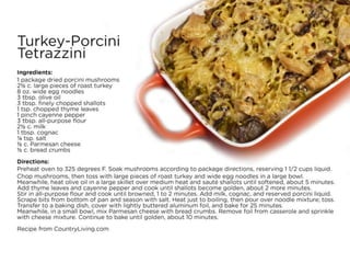 Turkey-Porcini Tetrazzini
Ingredients:
• 1 package dried porcini mushrooms
• 2½ c. large pieces of roast turkey
• 8 oz. wide egg noodles
• 3 tbsp. olive oil
• 3 tbsp. finely chopped shallots
• 1 tsp. chopped thyme leaves
• 1 pinch cayenne pepper
• 3 tbsp. all-purpose flour
• 2½ c. milk
• 1 tbsp. cognac
• ¼ tsp. salt
• ½ c. Parmesan cheese
• ½ c. bread crumbs
Directions:
• Preheat oven to 325 degrees F. Soak mushrooms according to package directions, reserving 1 1/2 cups liquid. Chop mushrooms, then toss with large
pieces of roast turkey and wide egg noodles in a large bowl.
• Meanwhile, heat olive oil in a large skillet over medium heat and sauté shallots until softened, about 5 minutes. Add thyme leaves and cayenne
pepper and cook until shallots become golden, about 2 more minutes.
• Stir in all-purpose flour and cook until browned, 1 to 2 minutes. Add milk, cognac, and reserved porcini liquid. Scrape bits from bottom of pan and
season with salt. Heat just to boiling, then pour over noodle mixture; toss. Transfer to a baking dish, cover with lightly buttered aluminum foil, and
bake for 25 minutes.
• Meanwhile, in a small bowl, mix Parmesan cheese with bread crumbs. Remove foil from casserole and sprinkle with cheese mixture. Continue to
bake until golden, about 10 minutes.
• Recipe from CountryLiving.com
 