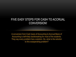 A conversion from Cash basis of Accounting to Accrual Basis of
Accounting is definitely backbreaking for most of the students.
They say every problem has a solution. So, what is the solution
to this exasperating problem?
FIVE EASY STEPS FOR CASH TO ACCRUAL
CONVERSION!
 