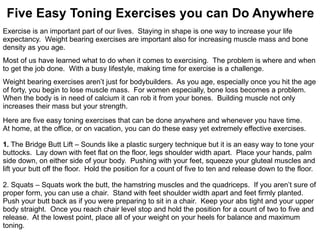 Five Easy Toning Exercises you can Do Anywhere Exercise is an important part of our lives.  Staying in shape is one way to increase your life  expectancy.  Weight bearing exercises are important also for increasing muscle mass and bone  density as you age. Most of us have learned what to do when it comes to exercising.  The problem is where and when to get the job done.  With a busy lifestyle, making time for exercise is a challenge. Weight bearing exercises aren’t just for bodybuilders.  As you age, especially once you hit the age  of forty, you begin to lose muscle mass.  For women especially, bone loss becomes a problem.  When the body is in need of calcium it can rob it from your bones.  Building muscle not only  increases their mass but your strength. Here are five easy toning exercises that can be done anywhere and whenever you have time.  At home, at the office, or on vacation, you can do these easy yet extremely effective exercises. 1.  The Bridge Butt Lift – Sounds like a plastic surgery technique but it is an easy way to tone your buttocks.  Lay down with feet flat on the floor, legs shoulder width apart.  Place your hands, palm  side down, on either side of your body.  Pushing with your feet, squeeze your gluteal muscles and  lift your butt off the floor.  Hold the position for a count of five to ten and release down to the floor. 2. Squats – Squats work the butt, the hamstring muscles and the quadriceps.  If you aren’t sure of  proper form, you can use a chair.  Stand with feet shoulder width apart and feet firmly planted.  Push your butt back as if you were preparing to sit in a chair.  Keep your abs tight and your upper  body straight.  Once you reach chair level stop and hold the position for a count of two to five and  release.  At the lowest point, place all of your weight on your heels for balance and maximum  toning. 