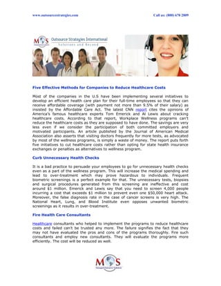 www.outsourcestrategies.com Call us: (800) 670 2809
Five Effective Methods for Companies to Reduce Healthcare Costs
Most of the companies in the U.S have been implementing several initiatives to
develop an efficient health care plan for their full-time employees so that they can
receive affordable coverage (with payment not more than 9.5% of their salary) as
insisted by the Affordable Care Act. The latest CNN report cites the opinions of
America’s famous healthcare experts Tom Emerick and Al Lewis about cracking
healthcare costs. According to that report, Workplace Wellness programs can’t
reduce the healthcare costs as they are supposed to have done. The savings are very
less even if we consider the participation of both committed employers and
motivated participants. An article published by the Journal of American Medical
Association also asserts that visiting doctors frequently for more tests, as advocated
by most of the wellness programs, is simply a waste of money. The report puts forth
five initiatives to cut healthcare costs rather than opting for state health insurance
exchanges or penalties as alternatives to wellness program.
Curb Unnecessary Health Checks
It is a bad practice to persuade your employees to go for unnecessary health checks
even as a part of the wellness program. This will increase the medical spending and
lead to over-treatment which may prove hazardous to individuals. Frequent
biometric screenings is a perfect example for that. The unnecessary tests, biopsies
and surgical procedures generated from this screening are ineffective and cost
around $1 million. Emerick and Lewis say that you need to screen 4,000 people
incurring a cost that exceeds $1 million to prevent even one $50,000 heart attack.
Moreover, the false diagnosis rate in the case of cancer screens is very high. The
National Heart, Lung, and Blood Institute even opposes unwanted biometric
screenings as it results in over-treatment.
Fire Health Care Consultants
Healthcare consultants who helped to implement the programs to reduce healthcare
costs and failed can’t be trusted any more. The failure signifies the fact that they
may not have evaluated the pros and cons of the programs thoroughly. Fire such
consultants and employ new consultants. They will evaluate the programs more
efficiently. The cost will be reduced as well.
 