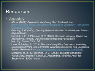 • Vocabulary
• ASHA. (2012). Expressive Vocabulary Test. Retrieved from
http://www.asha.org/SLP/assessment/Expressive-Vocabulary-Test-Second-
Edition-(EVT-2).htm
• Gunning, T. G. (2004). Creating literacy instruction for all children. Boston:
Allyn & Bacon.
• Heimlich, J. E., & Pittelman, S. V. (1986). Semantic mapping: Classroom
Applications. Newark, DE: International Reading Association
teaching. Forum, 33(3), 6-9.
• Lane, H. & Allen, S. (2013). The Vocabulary-Rich Classroom: Modeling
Sophisticated Word Use to Promote Word Consciousness and Vocabulary
Growth. Retrieved from http://www.readingrockets.org/article/40991/
• Marzano, R. J., & Pickering, D. J. (2005). Building academic
vocabulary, teacher's manual. Alexandria, Virginia: Assn for
Supervision & Curriculum.
 