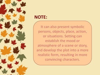 It can also present symbolic
persons, objects, place, action,
or situations. Setting can
establish the mood or
atmosphere of a scene or story,
and develop the plot into a more
realistic form, resulting in more
convincing characters.
NOTE:
 