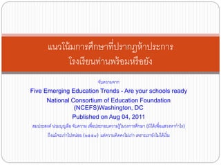 จับความจาก
Five Emerging Education Trends - Are your schools ready
National Consortium of Education Foundation
(NCEFS)Washington, DC
Published on Aug 04, 2011
สมประสงค์ น่วมบุญลือ จับความ เพื่อประกอบความรู้ในวงการศึกษา (มิได้เพื่อแสวงหากาไร)
ถึงแม้จะเก่าไปหน่อย (๒๕๕๔) แต่ความคิดคงไม่เก่า เพราะเรายังไม่ได้เริ่ม
แนวโน้มการศึกษาที่ปรากฏห้าประการ
โรงเรียนท่านพร้อมหรือยัง
 