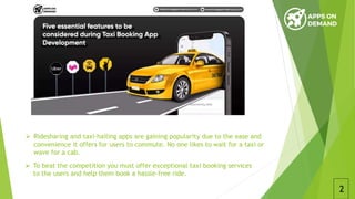  Ridesharing and taxi-hailing apps are gaining popularity due to the ease and
convenience it offers for users to commute. No one likes to wait for a taxi or
wave for a cab.
2
 To beat the competition you must offer exceptional taxi booking services
to the users and help them book a hassle-free ride.
 