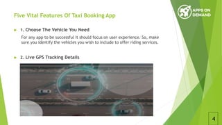 Five Vital Features Of Taxi Booking App
 1. Choose The Vehicle You Need
For any app to be successful it should focus on user experience. So, make
sure you identify the vehicles you wish to include to offer riding services.
 2. Live GPS Tracking Details
4
 