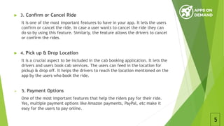  3. Confirm or Cancel Ride
It is one of the most important features to have in your app. It lets the users
confirm or cancel the ride. In case a user wants to cancel the ride they can
do so by using this feature. Similarly, the feature allows the drivers to cancel
or confirm the rides.
 4. Pick up & Drop Location
It is a crucial aspect to be included in the cab booking application. It lets the
drivers and users book cab services. The users can feed in the location for
pickup & drop off. It helps the drivers to reach the location mentioned on the
app by the users who book the ride.
 5. Payment Options
One of the most important features that help the riders pay for their ride.
Yes, multiple payment options like Amazon payments, PayPal, etc make it
easy for the users to pay online.
5
 