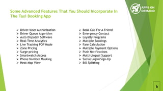 Some Advanced Features That You Should Incorporate In
The Taxi Booking App
6
 Book Cab For A Friend
 Emergency Contact
 Loyalty Programs
 Multiple Bookings
 Fare Calculation
 Multiple Payment Options
 Push Notifications
 Multi-Lingual Support
 Social Login/Sign-Up
 Bill Splitting
 Driver/User Authorization
 Driver Queue Algorithm
 Auto Dispatch Software
 Real-Time Analytics
 Live Tracking POP Mode
 Zone Pricing
 Surge pricing
 Smartwatch Access
 Phone Number Masking
 Heat Map View
 
