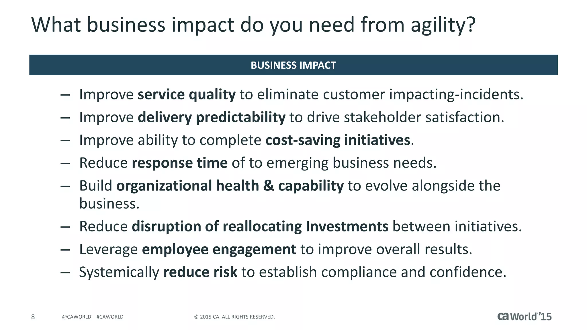 8 © 2015 CA. ALL RIGHTS RESERVED.@CAWORLD #CAWORLD
What business impact do you need from agility?
– Improve service quality to eliminate customer impacting-incidents.
– Improve delivery predictability to drive stakeholder satisfaction.
– Improve ability to complete cost-saving initiatives.
– Reduce response time of to emerging business needs.
– Build organizational health & capability to evolve alongside the
business.
– Reduce disruption of reallocating Investments between initiatives.
– Leverage employee engagement to improve overall results.
– Systemically reduce risk to establish compliance and confidence.
BUSINESS IMPACT
 