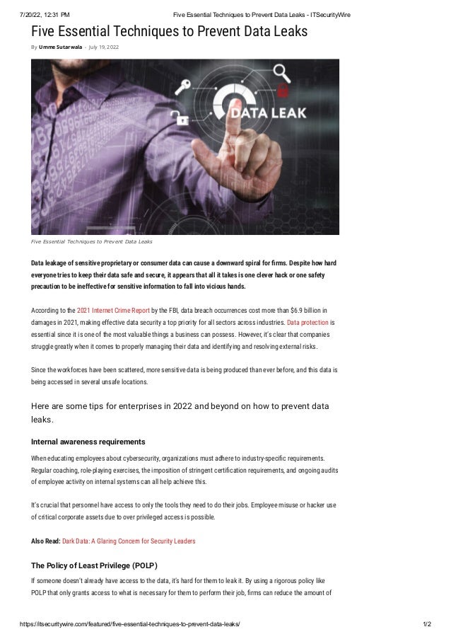 7/20/22, 12:31 PM Five Essential Techniques to Prevent Data Leaks - ITSecurityWire
https://itsecuritywire.com/featured/five-essential-techniques-to-prevent-data-leaks/ 1/2
Five Essential Techniques to Prevent Data Leaks
Data leakage of sensitive proprietary or consumer data can cause a downward spiral for firms. Despite how hard
everyone tries to keep their data safe and secure, it appears that all it takes is one clever hack or one safety
precaution to be ineffective for sensitive information to fall into vicious hands.
According to the 2021 Internet Crime Report by the FBI, data breach occurrences cost more than $6.9 billion in
damages in 2021, making effective data security a top priority for all sectors across industries. Data protection is
essential since it is one of the most valuable things a business can possess. However, it’s clear that companies
struggle greatly when it comes to properly managing their data and identifying and resolving external risks.
Since the workforces have been scattered, more sensitive data is being produced than ever before, and this data is
being accessed in several unsafe locations.
Here are some tips for enterprises in 2022 and beyond on how to prevent data
leaks.
Internal awareness requirements
When educating employees about cybersecurity, organizations must adhere to industry-specific requirements.
Regular coaching, role-playing exercises, the imposition of stringent certification requirements, and ongoing audits
of employee activity on internal systems can all help achieve this.
It’s crucial that personnel have access to only the tools they need to do their jobs. Employee misuse or hacker use
of critical corporate assets due to over privileged access is possible.
Also Read: Dark Data: A Glaring Concern for Security Leaders
The Policy of Least Privilege (POLP)
If someone doesn’t already have access to the data, it’s hard for them to leak it. By using a rigorous policy like
POLP that only grants access to what is necessary for them to perform their job, firms can reduce the amount of
By Umme Sutarwala - July 19, 2022
Five Essential Techniques to Prevent Data Leaks
 