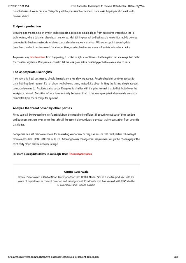 7/20/22, 12:31 PM Five Essential Techniques to Prevent Data Leaks - ITSecurityWire
https://itsecuritywire.com/featured/five-essential-techniques-to-prevent-data-leaks/ 2/2
data that users have access to. This policy will help lessen the chance of data leaks by people who want to do
business harm.
Endpoint protection
Securing and maintaining an eye on endpoints can assist stop data leakage from exit points throughout the IT
architecture, where data can also depart networks. Maintaining control and being able to monitor mobile devices
connected to business networks enables comprehensive network analysis. Without endpoint security, data
breaches could not be discovered for a longer time, making businesses more vulnerable to insider attacks.
To prevent any data breaches from happening, it is vital to fight a continuous battle against data leakage that calls
for constant vigilance. Companies shouldn’t let the leak grow into a busted pipe that releases a lot of data.
The appropriate user rights
If someone is fired, businesses should immediately stop allowing access. People shouldn’t be given access to
data that they don’t require. It’s not about not believing them; instead, it’s about limiting the harm a single account
compromise may do. Accidents also occur. Everyone is familiar with the private email that is distributed over the
workplace network. Sensitive information can easily be transmitted to the wrong recipient when emails are auto-
completed by modern computer systems.
Analyze the threat posed by other parties
Firms can still be exposed to significant risk from the possible insufficient IT security practices of their vendors
and business partners even when they take all the essential procedures to protect their organization from potential
data leaks.
Companies can set their own criteria for evaluating vendor risk or they can ensure that third parties follow legal
requirements like HIPAA, PCI-DSS, or GDPR. Adhering to risk management requirements might be challenging if the
third-party cloud service network is large.
For more such updates follow us on Google News ITsecuritywire News
Umme Sutarwala
Umme Sutarwala is a Global News Correspondent with OnDot Media. She is a media graduate with 2+
years of experience in content creation and management. Previously, she has worked with MNCs in the
E-commerce and Finance domain
 