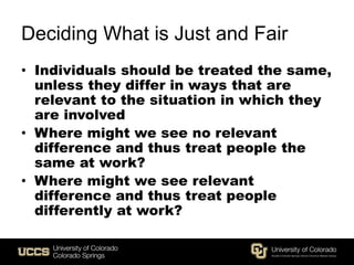 Deciding What is Just and Fair
• Individuals should be treated the same,
unless they differ in ways that are
relevant to the situation in which they
are involved
• Where might we see no relevant
difference and thus treat people the
same at work?
• Where might we see relevant
difference and thus treat people
differently at work?
 