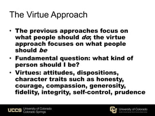 The Virtue Approach
• The previous approaches focus on
what people should do; the virtue
approach focuses on what people
should be
• Fundamental question: what kind of
person should I be?
• Virtues: attitudes, dispositions,
character traits such as honesty,
courage, compassion, generosity,
fidelity, integrity, self-control, prudence
 