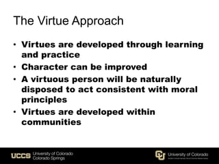 The Virtue Approach
• Virtues are developed through learning
and practice
• Character can be improved
• A virtuous person will be naturally
disposed to act consistent with moral
principles
• Virtues are developed within
communities
 