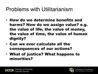 Problems with Utilitarianism
• How do we determine benefits and
harms? How do we assign value? e.g.
the value of life, the value of money,
the value of time, the value of human
dignity?
• Can we ever calculate all the
consequences of our actions?
• What of justice? What happens to
minorities?
 