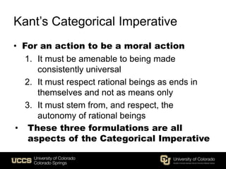 Kant’s Categorical Imperative
• For an action to be a moral action
1. It must be amenable to being made
consistently universal
2. It must respect rational beings as ends in
themselves and not as means only
3. It must stem from, and respect, the
autonomy of rational beings
• These three formulations are all
aspects of the Categorical Imperative
 