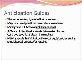 Anticipation Guides Students can simply circle their answers May talk briefly with a classmate or as a class Most powerful AGs are  not factual recall AGs should invite students to take a stand on a controversy or big idea in the reading Making students  think  about key concepts before reading provides real purpose for reading 