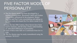  The five-factor model has been developed by a
number of researchers. Raymond Cattell and Gordon
Allport have influenced its development. Robert
McCrae and Paul Costa consolidating and adding on
to these works developed the five-factor model in the
1990’s.
 Since the late 20th Century, these factors have been
used to measure, and develop a better understanding
of, individual differences in personality.
 Each of these traits falls on a continuum from low to
high.
 The five factors may be easily remembered using the
acronym ‘OCEAN’.
FIVE FACTOR MODEL OF
PERSONALITY
 