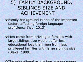 5) FAMILY BACKGROUND, 
SIBLINGS SIZE AND 
ACHIEVEMENT 
Family background is one of the important 
factors affecting foreign language 
proficiency (Wu, 2013). 
Men come from privileged families with 
large siblings size would suffer less 
educational loss than men from less 
privileged families with large siblings size 
(Blake, 1989). 
The educational aspirations among young 
 
