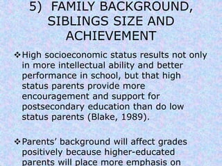 5) FAMILY BACKGROUND, 
SIBLINGS SIZE AND 
ACHIEVEMENT 
High socioeconomic status results not only 
in more intellectual ability and better 
performance in school, but that high 
status parents provide more 
encouragement and support for 
postsecondary education than do low 
status parents (Blake, 1989). 
Parents’ background will affect grades 
positively because higher-educated 
parents will place more emphasis on 
 