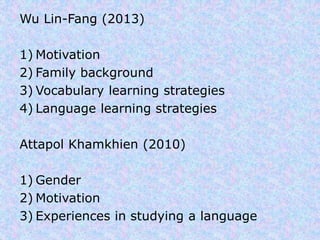 Wu Lin-Fang (2013) 
1) Motivation 
2) Family background 
3) Vocabulary learning strategies 
4) Language learning strategies 
Attapol Khamkhien (2010) 
1) Gender 
2) Motivation 
3) Experiences in studying a language 
 