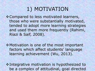 1) MOTIVATION 
Compared to less motivated learners, 
those who were substantially motivated, 
tended to adopt more learning strategies 
and used them more frequently (Rahimi, 
Riazi & Saif, 2008). 
Motivation is one of the most important 
factors which affect students’ language 
learning achievement (Wu, 2013). 
Integrative motivation is hypothesized to 
be a complex of attitudinal, goal directed 
 
