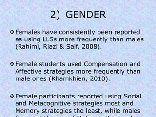 2) GENDER 
Females have consistently been reported 
as using LLSs more frequently than males 
(Rahimi, Riazi & Saif, 2008). 
Female students used Compensation and 
Affective strategies more frequently than 
male ones (Khamkhien, 2010). 
Female participants reported using Social 
and Metacognitive strategies most and 
Memory strategies the least, while males 
favoured the use of Metacognitive and 
 