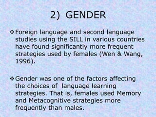 2) GENDER 
Foreign language and second language 
studies using the SILL in various countries 
have found significantly more frequent 
strategies used by females (Wen & Wang, 
1996). 
Gender was one of the factors affecting 
the choices of language learning 
strategies. That is, females used Memory 
and Metacognitive strategies more 
frequently than males. 
 