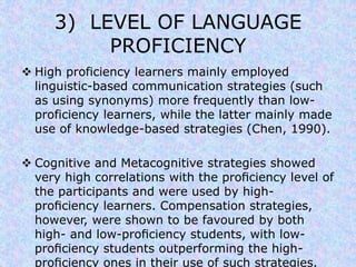 3) LEVEL OF LANGUAGE 
PROFICIENCY 
 High proficiency learners mainly employed 
linguistic-based communication strategies (such 
as using synonyms) more frequently than low-proficiency 
learners, while the latter mainly made 
use of knowledge-based strategies (Chen, 1990). 
 Cognitive and Metacognitive strategies showed 
very high correlations with the proficiency level of 
the participants and were used by high-proficiency 
learners. Compensation strategies, 
however, were shown to be favoured by both 
high- and low-proficiency students, with low-proficiency 
students outperforming the high-proficiency 
ones in their use of such strategies. 
 