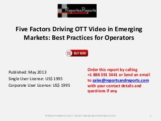 Five Factors Driving OTT Video in Emerging
Markets: Best Practices for Operators
Published: May 2013
Single User License: US$ 1995
Corporate User License: US$ 1995
Order this report by calling
+1 888 391 5441 or Send an email
to sales@reportsandreports.com
with your contact details and
questions if any.
1© ReportsnReports.com / Contact sales@reportsandreports.com
 