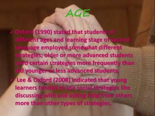 AGE 
Oxford (1990) stated that students of 
different ages and learning stage of second 
language employed somewhat different 
strategies; older or more advanced students 
used certain strategies more frequently than 
did younger or less advanced students. 
 Lee & Oxford (2008) indicated that young 
learners tended to use social strategies like 
discussing with and asking help from others 
more than other types of strategies. 
 