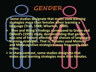 GENDER 
 Some studies designate that males used learning 
strategies more than females when learning a 
language (Tran, 1988; Wharton, 2000). 
 Wen and Wang’s findings correspond to Green and 
Oxford’s (1995) study, demonstrating that gender 
was one of factors affecting the choices of language 
learning strategies. That is, females used Memory 
and Metacognitive strategies more frequently than 
males. 
 In sharp contrast, some studies designate that 
males used learning strategies more than females. 
 
