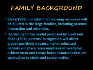 FAMILY BACKGROUND 
 Blake(1989) indicated that learning resources will 
be diluted in the large families, including parental 
interaction and attention. 
 According to the model proposed by Swell and 
Shah (1967), parents’ background will affect 
grades positively because higher-educated 
parents will place more emphasis on academic 
achievement and create home situations that are 
conductive to study and concentration. 
 