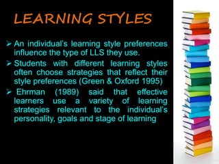 LEARNING STYLES 
 An individual’s learning style preferences 
influence the type of LLS they use. 
 Students with different learning styles 
often choose strategies that reflect their 
style preferences (Green & Oxford 1995) 
 Ehrman (1989) said that effective 
learners use a variety of learning 
strategies relevant to the individual’s 
personality, goals and stage of learning 
 