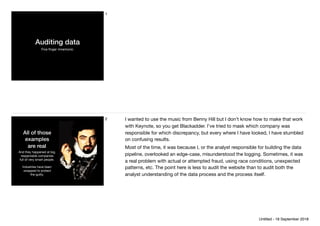 Auditing data
Five ﬁnger mnemonic
1
All of those
examples
are real
And they happened at big,
respectable companies
full of very smart people.

Industries have been
swapped to protect 
the guilty.
2 I wanted to use the music from Benny Hill but I don’t know how to make that work
with Keynote, so you get Blackadder. I’ve tried to mask which company was
responsible for which discrepancy, but every where I have looked, I have stumbled
on confusing results.

Most of the time, it was because I, or the analyst responsible for building the data
pipeline, overlooked an edge-case, misunderstood the logging. Sometimes, it was
a real problem with actual or attempted fraud, using race conditions, unexpected
patterns, etc. The point here is less to audit the website than to audit both the
analyst understanding of the data process and the process itself.
Untitled - 18 September 2018
 